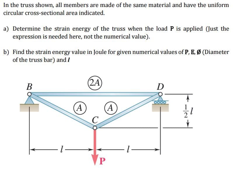 In the truss shown, all members are made of the same material and have the uniform
circular cross-sectional area indicated.
a) Determine the strain energy of the truss when the load P is applied (Just the
expression is needed here, not the numerical value).
b) Find the strain energy value in Joule for given numerical values of P, E, Ø (Diameter
of the truss bar) and/
B
(A)
(2A)
A
-1-
D
1/1