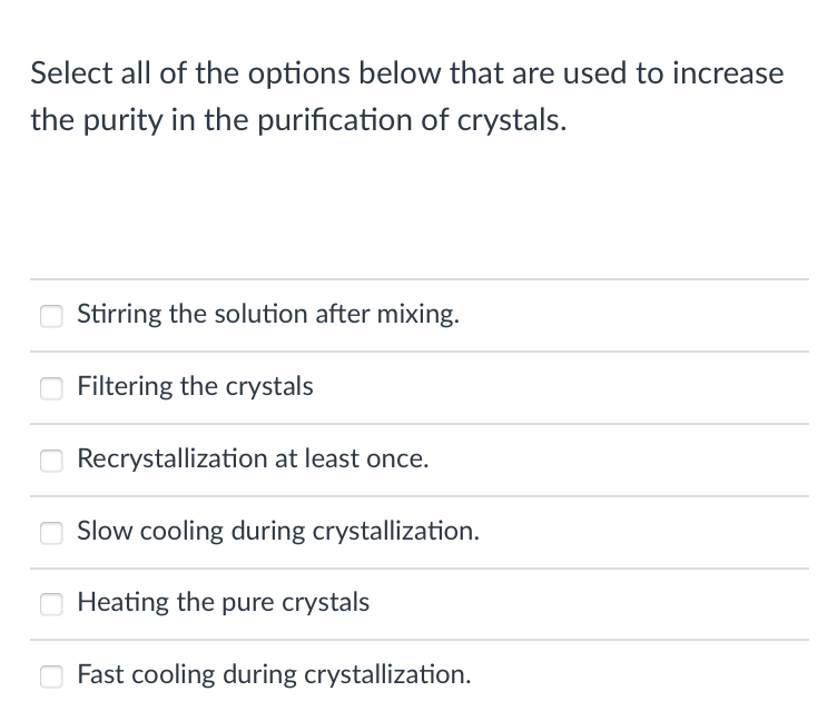 Select all of the options below that are used to increase
the purity in the purification of crystals.
Stirring the solution after mixing.
Filtering the crystals
Recrystallization at least once.
Slow cooling during crystallization.
Heating the pure crystals
Fast cooling during crystallization.
