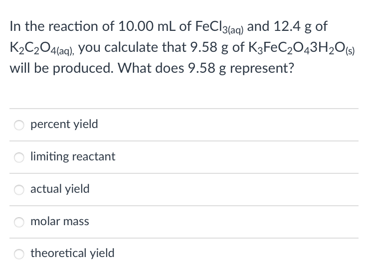 In the reaction of 10.00 mL of FeCl3{aq) and 12.4 g of
K2C204(aq), you calculate that 9.58 g of K3FEC2043H20[s)
will be produced. What does 9.58 g represent?
percent yield
limiting reactant
actual yield
molar mass
theoretical yield
