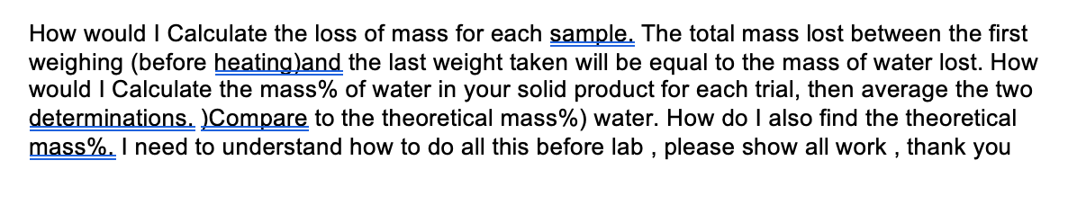 How would I Calculate the loss of mass for each sample. The total mass lost between the first
weighing (before heating)and the last weight taken will be equal to the mass of water lost. How
would I Calculate the mass% of water in your solid product for each trial, then average the two
determinations. )Compare to the theoretical mass%) water. How do I also find the theoretical
mass%. I need to understand how to do all this before lab , please show all work ,
thank
you
