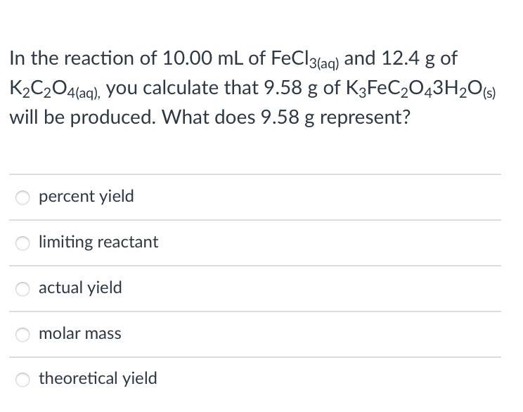 In the reaction of 10.00 mL of FeCl3(aq) and 12.4 g of
K2C204(ag), you calculate that 9.58 g of K3FEC2043H2O(s)
will be produced. What does 9.58 g represent?
percent yield
limiting reactant
actual yield
molar mass
theoretical yield
