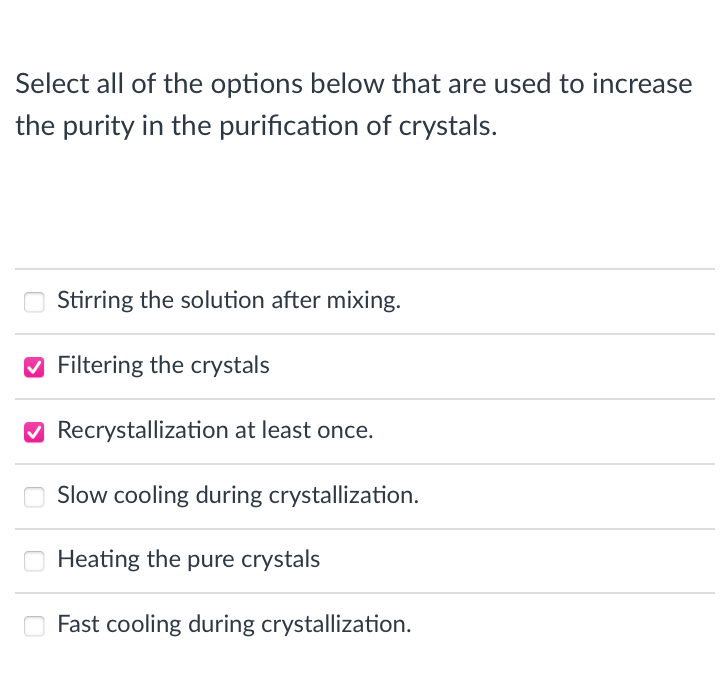 Select all of the options below that are used to increase
the purity in the purification of crystals.
Stirring the solution after mixing.
O Filtering the crystals
O Recrystallization at least once.
O Slow cooling during crystallization.
Heating the pure crystals
Fast cooling during crystallization.

