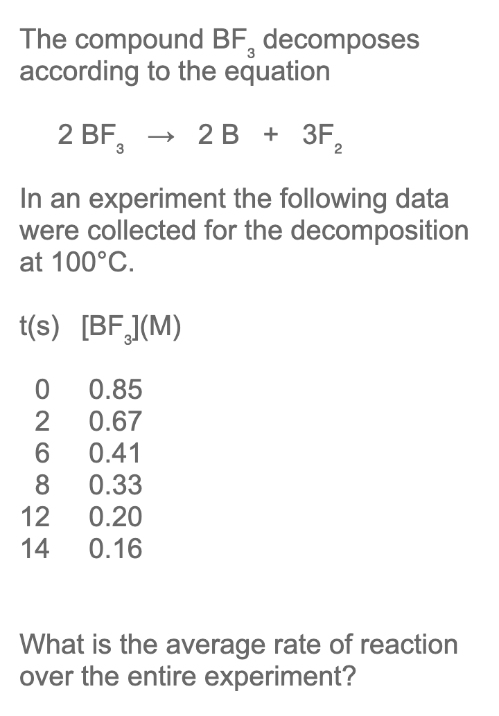 The compound BF, decomposes
according to the equation
2 BF,
2 В + 3F,
2
In an experiment the following data
were collected for the decomposition
at 100°C.
t(s) [BF,](M)
0.85
2
0.67
6
0.41
8
0.33
12
0.20
14
0.16
What is the average rate of reaction
over the entire experiment?
