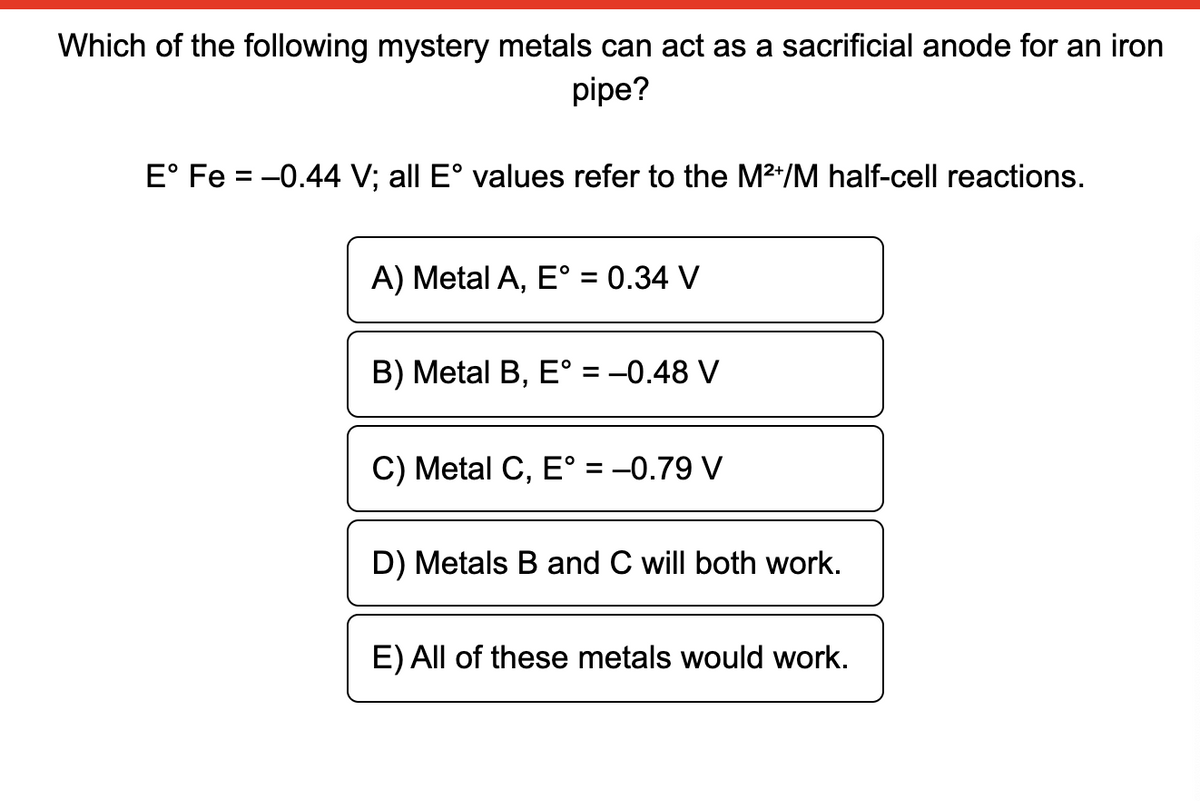Which of the following mystery metals can act as a sacrificial anode for an iron
pipe?
E° Fe = -0.44 V; all E° values refer to the M2*/M half-cell reactions.
A) Metal A, E° = 0.34 V
В) Metal B, E %3D-0.48 V
C) Metal C, E° = -0.79 V
%3D
D) Metals B and C will both work.
E) All of these metals would work.
