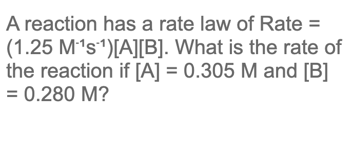 A reaction has a rate law of Rate =
(1.25 M's1)[A][B]. What is the rate of
the reaction if [A] = 0.305 M and [B]
= 0.280 M?
