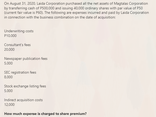 On August 31, 2020, Laida Corporation purchased all the net assets of Magtalas Corporation
by transferring cash of P500,000 and issuing 40,000 ordinary shares with par value of P50
(current fair value is P60). The following are expenses incurred and paid by Laida Corporation
in connection with the business combination on the date of acquisition:
Underwriting costs
P10,000
Consultant's fees
20,000
Newspaper publication fees
5,000
SEC registration fees
8,000
Stock exchange listing fees
5,000
Indirect acquisition costs
12,000
How much expense is charged to share premium?
