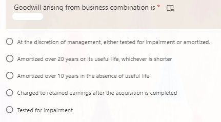Goodwill arising from business combination is *
O At the discretion of management, either tested for impairment or amortized.
O Amortized over 20 years or its useful life, whichever is shorter
O Amortized over 10 years in the absence of useful life
O Charged to retained earnings after the acquisition is completed
O Tested for impairment
