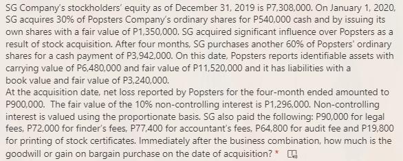 SG Company's stockholders' equity as of December 31, 2019 is P7,308,000. On January 1, 2020,
SG acquires 30% of Popsters Company's ordinary shares for P540,000 cash and by issuing its
own shares with a fair value of P1,350,000. SG acquired significant influence over Popsters as a
result of stock acquisition. After four months, SG purchases another 60% of Popsters' ordinary
shares for a cash payment of P3,942,000. On this date, Popsters reports identifiable assets with
carrying value of P6,480,000 and fair value of P11,520,000 and it has liabilities with a
book value and fair value of P3,240,000.
At the acquisition date, net loss reported by Popsters for the four-month ended amounted to
P900,000. The fair value of the 10% non-controlling interest is P1,296,000. Non-controlling
interest is valued using the proportionate basis. SG also paid the following: P90,000 for legal
fees, P72,000 for finder's fees, P77,400 for accountant's fees, P64,800 for audit fee and P19,800
for printing of stock certificates. Immediately after the business combination, how much is the
goodwill or gain on bargain purchase on the date of acquisition? *
