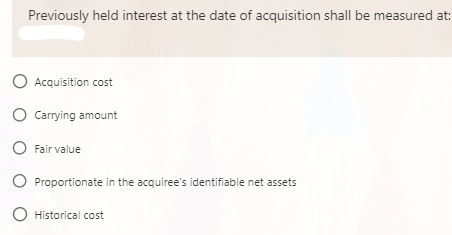Previously held interest at the date of acquisition shall be measured at:
O Acquisition cost
O Carrying amount
O Fair value
O Proportionate in the acquiree's identifiable net assets
O Historical cost
