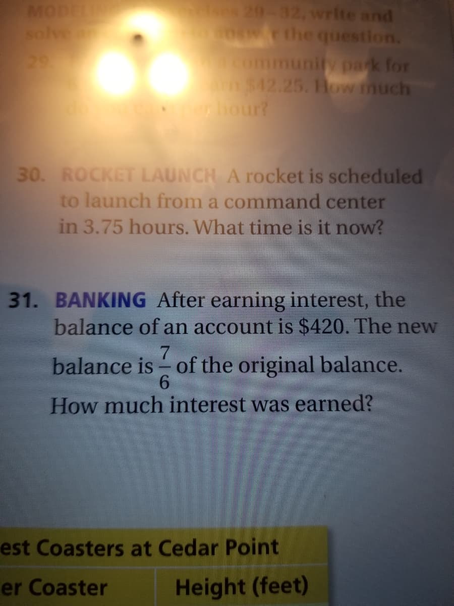 MODELIN
solve
29
akes 29-32, write and
0ow.r the question.
mmunity park for
$42.25. How much
hour?
30. ROCKET LAUNCH A rocket is scheduled
to launch from a command center
in 3.75 hours. What time is it now?
31. BANKING After earning interest, the
balance of an account is $420. The new
7.
balance is of the original balance.
How much interest was earned?
est Coasters at Cedar Point
er Coaster
Height (feet)
