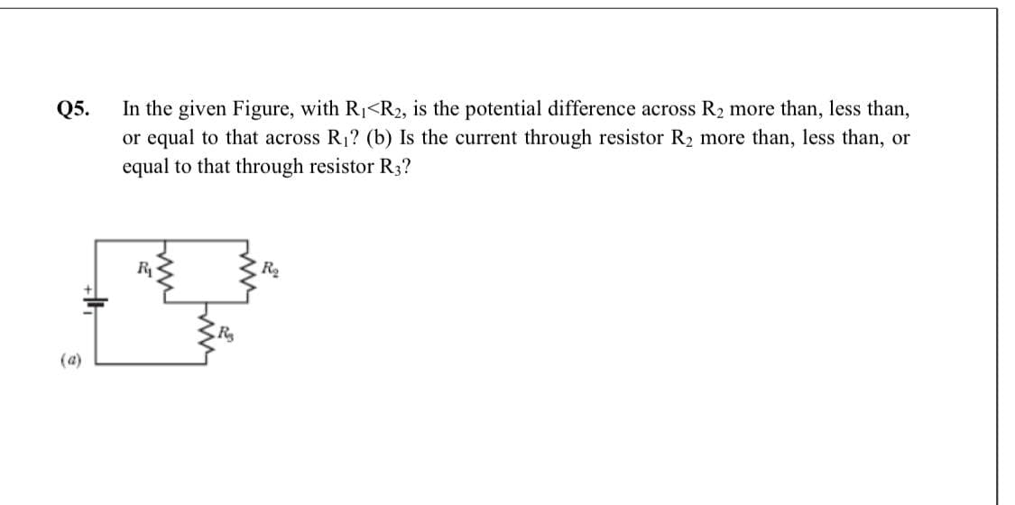 In the given Figure, with R1<R2, is the potential difference across R2 more than, less than,
or equal to that across R1? (b) Is the current through resistor R2 more than, less than, or
equal to that through resistor R3?
Q5.
R
R
(a)
