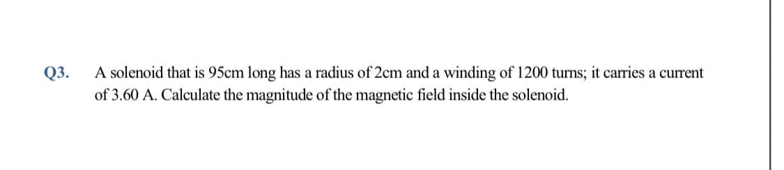 Q3.
A solenoid that is 95cm long has a radius of 2cm and a winding of 1200 turns; it carries a current
of 3.60 A. Calculate the magnitude of the magnetic field inside the solenoid.
