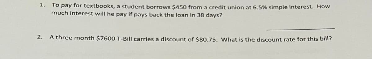 1. To pay for textbooks, a student borrows $450 from a credit union at 6.5% simple interest. How
much interest will he pay if pays back the loan in 38 days?
2.
A three month $7600 T-Bill carries a discount of $80.75. What is the discount rate for this bill?
