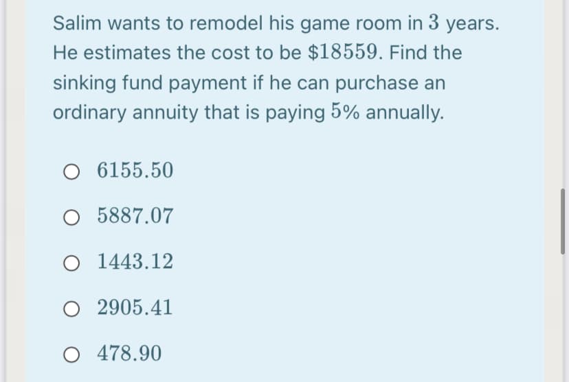 Salim wants to remodel his game room in 3 years.
He estimates the cost to be $18559. Find the
sinking fund payment if he can purchase an
ordinary annuity that is paying 5% annually.
O 6155.50
O 5887.07
O 1443.12
O 2905.41
478.90
