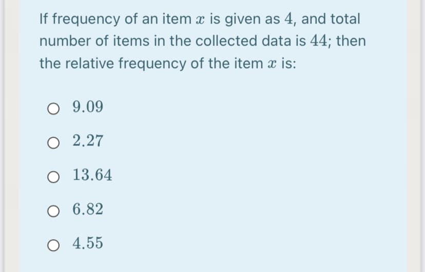 If frequency of an item x is given as 4, and total
number of items in the collected data is 44; then
the relative frequency of the item x is:
O 9.09
O 2.27
O 13.64
O 6.82
O 4.55
