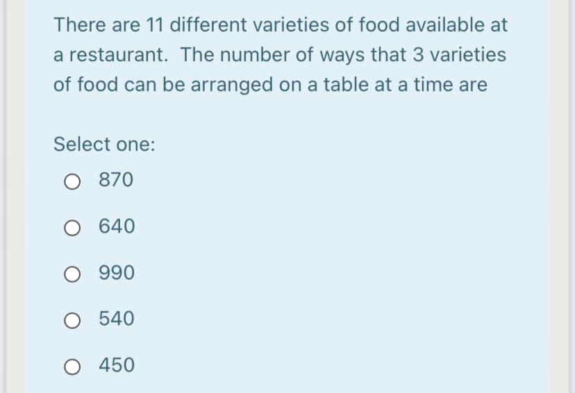 There are 11 different varieties of food available at
a restaurant. The number of ways that 3 varieties
of food can be arranged on a table at a time are
Select one:
O 870
640
O 990
O 540
O 450
