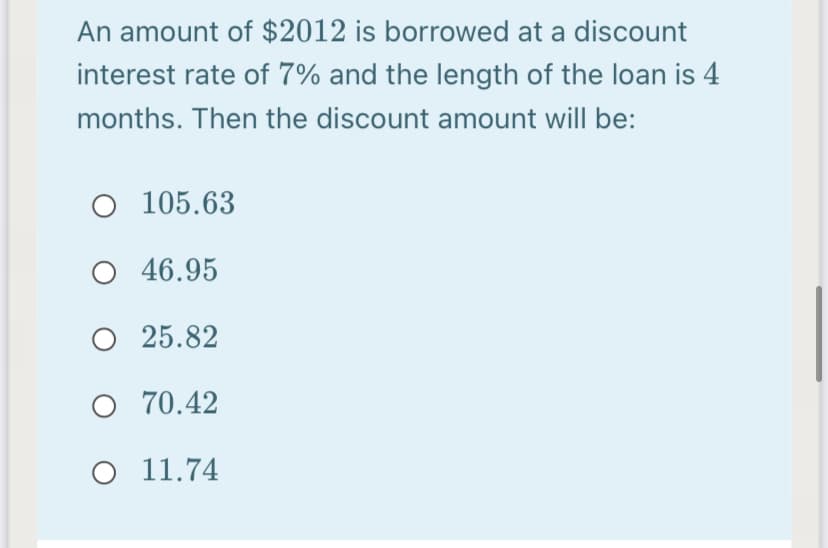 An amount of $2012 is borrowed at a discount
interest rate of 7% and the length of the loan is 4
months. Then the discount amount will be:
O 105.63
46.95
O 25.82
O 70.42
O 11.74
