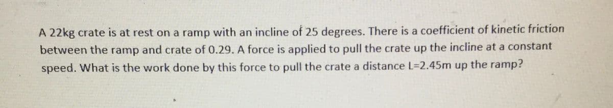 A 22kg crate is at rest on a ramp with an incline of 25 degrees. There is a coefficient of kinetic friction
between the ramp and crate of 0.29. A force is applied to pull the crate up the incline at a constant
speed. What is the work done by this force to pull the crate a distance L=2.45m up the ramp?
