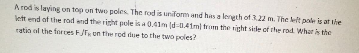 A rod is laying on top on two poles. The rod is uniform and has a length of 3.22 m. The left pole is at the
left end of the rod and the right pole is a 0.41m (d-0.41m) from the right side of the rod. What is the
ratio of the forces F/FR on the rod due to the two poles?
