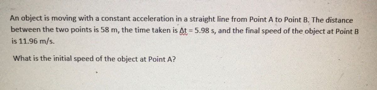 An object is moving with a constant acceleration in a straight line from Point A to Point B. The distance
between the two points is 58 m, the time taken is At = 5.98 s, and the final speed of the object at Point B
is 11.96 m/s.
What is the initial speed of the object at Point A?
