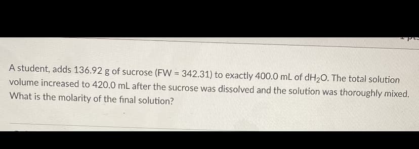 A student, adds 136.92 g of sucrose (FW = 342.31) to exactly 400.0 mL of dH20. The total solution
volume increased to 420.0 mL after the sucrose was dissolved and the solution was thoroughly mixed.
What is the molarity of the final solution?
