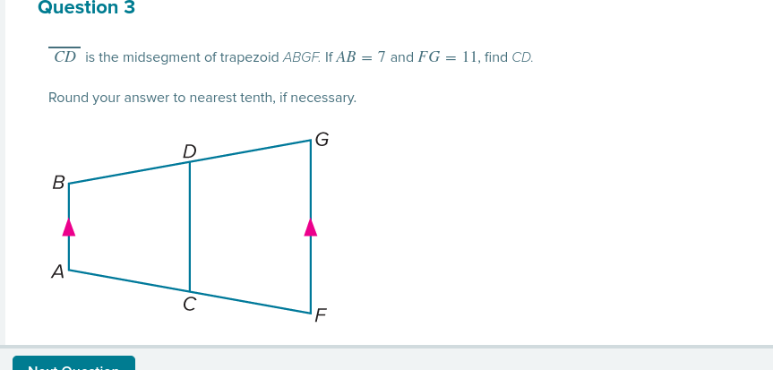 Question 3
CD is the midsegment of trapezoid ABGF. If AB = 7 and FG = 11, find CD.
Round your answer to nearest tenth, if necessary.
G
B
A
C
'F
