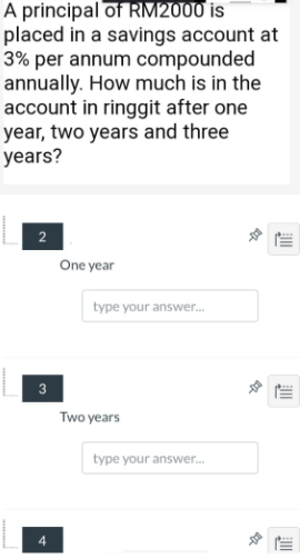 A principal of RM2000 is
placed in a savings account at
3% per annum compounded
annually. How much is in the
account in ringgit after one
year, two years and three
years?
2
One year
type your answer.
3
Two years
type your answer.
