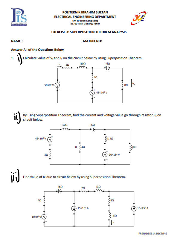 POLITEKNIK IBRAHIM SULTAN
ELECTRICAL ENGINEERING DEPARTMENT
POLITEKNIK
RAHIM SULTA
KM 10 Jalan Kong Kong
81700 Pasir Gudang, Johor
EXERCISE 3: SUPERPOSITION THEOREM ANALYSIS
NAME :
MATRIX NO:
Answer All of the Questions Below
1.
Calculate value of V,and l, on the circuit below by using Superposition Theorem.
j100
160
20
40
50<0° V
80
45<10° V
i)
By using Superposition Theorem, find the current and voltage value go through resistor R. on
circuit below.
j100
160
45<10° v
j140
R.
40
30
20<15° V
Find value of Ix due to circuit below by using Superposition Theorem.
160
j30
20
40
80
15<10 A
15c45° A
10<0° v
FREN/DEE6142/JKE/PIS
