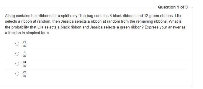 Question 1 of 9
A bag contains hair ribbons for a spirit rally. The bag contains 8 black ribbons and 12 green ribbons. Lila
selects a ribbon at random, then Jessica selects a ribbon at random from the remaining ribbons. What is
the probability that Lila selects a black ribbon and Jessica selects a green ribbon? Express your answer as
a fraction in simplest form.
21
95
6
25
24
95
22
95