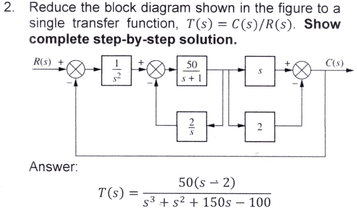 2. Reduce the block diagram shown in the figure to a
single transfer function, T(s) = C(s)/R(s). Show
complete step-by-step solution.
1 +
**-•-A
R(s) +
Answer:
T(s)
50
s+1
2
S
S
2
50(s → 2)
s³ + s² + 150s - 100
3
2
C(s)