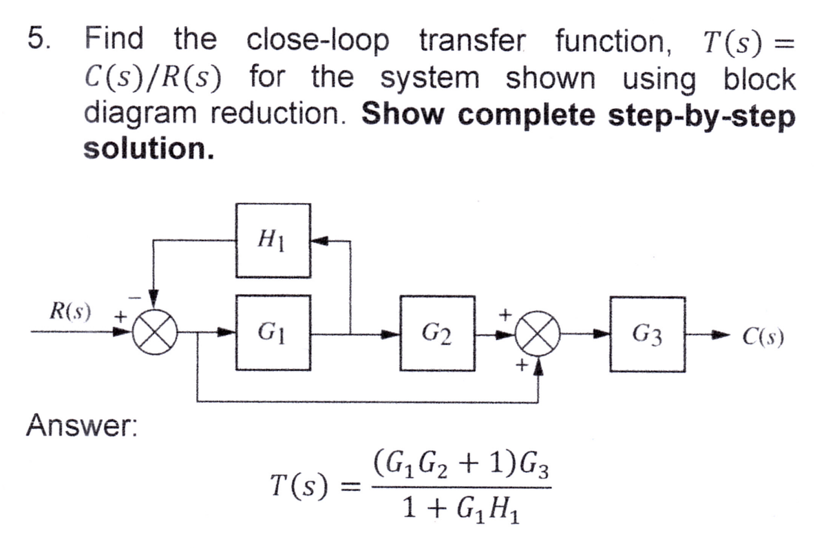 5. Find the close-loop transfer function, T(s) =
C(s)/R(s) for the system shown using block
diagram reduction. Show complete step-by-step
solution.
R(s)
Answer:
H₁
G₁
T(s)
-
G2
+
+
(G₁ G₂+1) G3
2
1 + G₁H₁
G3 → C(s)