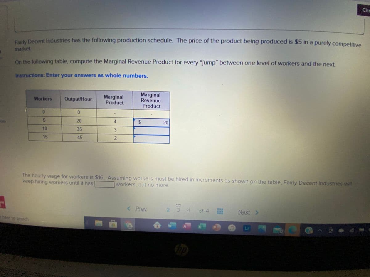 Che
Farty Decent Industries has the following production schedule. The price of the product being produced is $5 in a purely competitive
market
On the following table, compute the Marginal Revenue Product for every "jump" between one level of workers and the next.
Instructions: Enter your answers as whole numbers.
Marginal
Product
Marginal
Revenue
Product
Workers
Output/Hour
0.
5.
20
4
20
Eces
10
35
15
45
The hourly wage for workers is $16. Assuming workers must be hired in increments as shown on the table, Fairly Decent Industries will
keep hiring workers until it has
workers, but no more.
Prev
2 3 4 of 4
Next >
e here to search
%24
