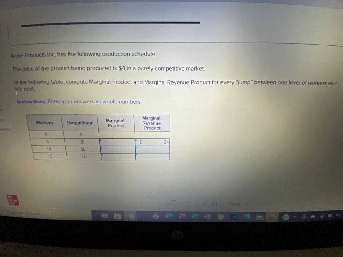 Acme Products Inc. has the following production schedule.
The price of the product being produced is $4 in a purely competitive market.
In the following table, compute Marginal Product and Marginal Revenue Product for every "jump" between one level of workers and
the next.
Instructions: Enter your answers as whole numbers
Marginal
Product
Marginal
Revenue
Product
Workers
Output/hour
rences
0.
5.
30
24
10
55
15
75
Craw
29 4 4
Next )
ape here to seatch
%24
