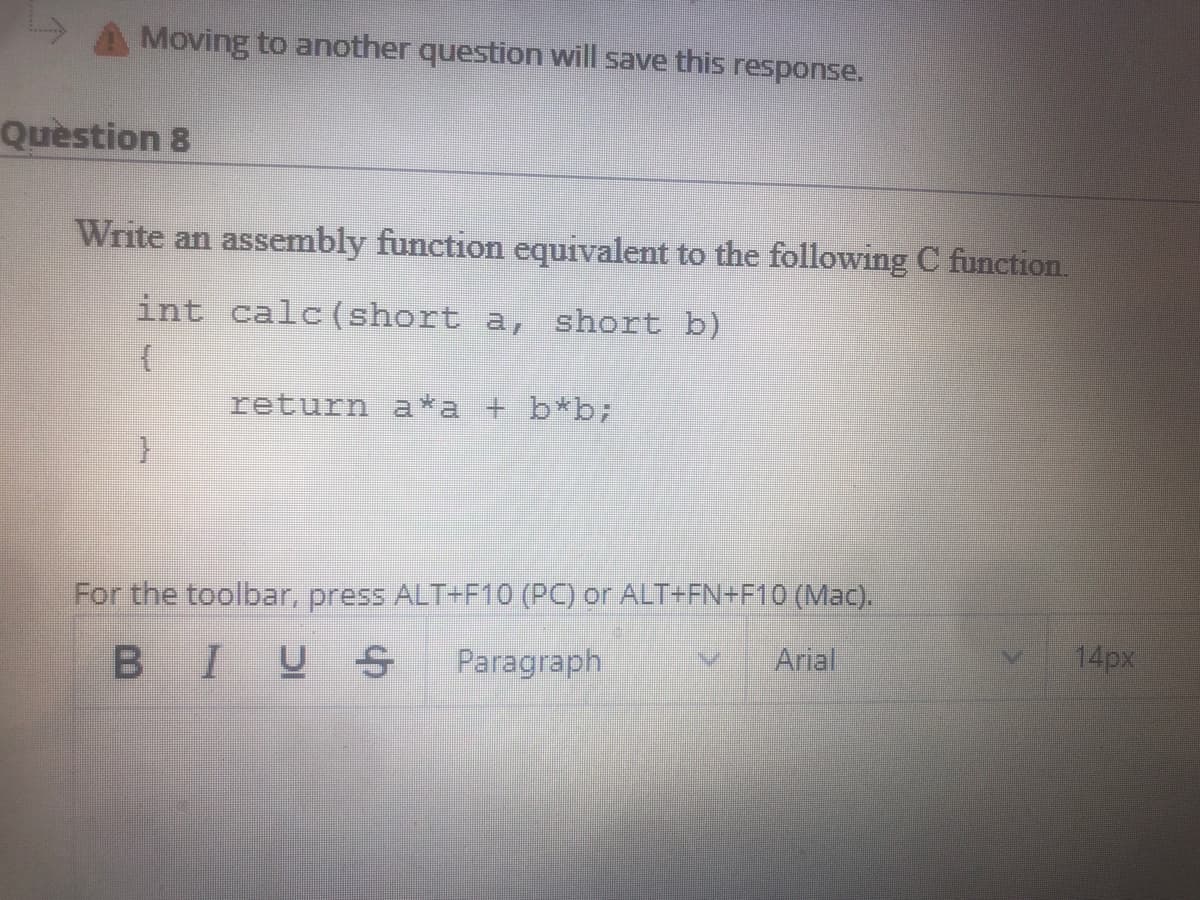 A Moving to another question will save this response.
Quèstion 8
Write an assembly function equivalent to the following C function.
int calc(short a, short b)
return a*a + b*b;
For the toolbar, press ALT+F10 (PC) or ALT+FN+F10 (Mac).
BIUS
Paragraph
Arial
14px
