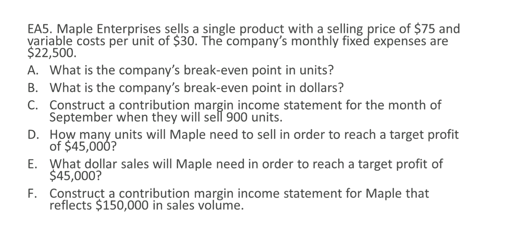 EA5. Maple Enterprises sells a single product with a selling price of $75 and
variable costs per unit of $30. The company's monthly fixed expenses are
$22,500.
A. What is the company's break-even point in units?
B. What is the company's break-even point in dollars?
C. Construct a contribution margin income statement for the month of
September when they will sell 900 units.
D. How many units will Maple need to sell in order to reach a target profit
of $45,000?
E. What dollar sales will Maple need in order to reach a target profit of
$45,000?
F. Construct a contribution margin income statement for Maple that
reflects $150,000 in sales volume.
