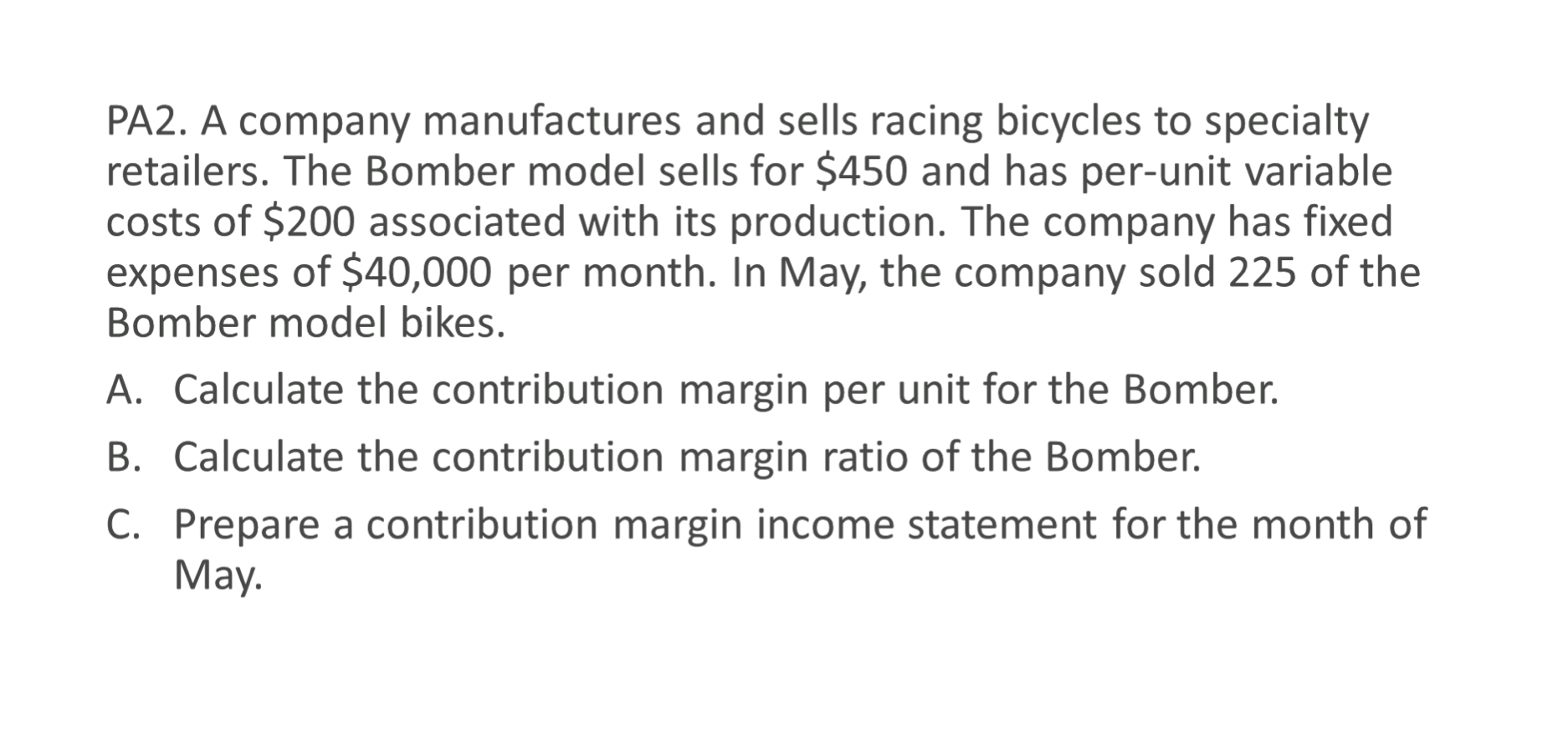PA2. A company manufactures and sells racing bicycles to specialty
retailers. The Bomber model sells for $450 and has per-unit variable
costs of $200 associated with its production. The company has fixed
expenses of $40,000 per month. In May, the company sold 225 of the
Bomber model bikes.
A. Calculate the contribution margin per unit for the Bomber.
B. Calculate the contribution margin ratio of the Bomber.
C. Prepare a contribution margin income statement for the month of
May.
