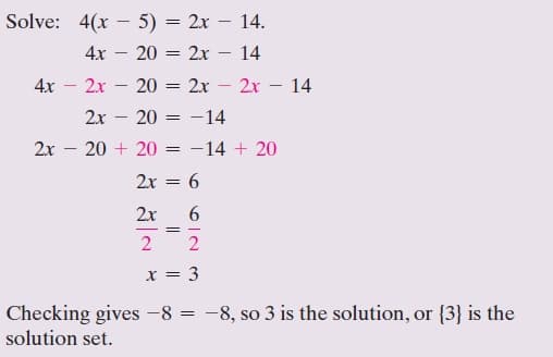 Solve: 4(x – 5) = 2x – 14.
4x – 20 = 2r
14
-
|
4x
2x - 20 = 2x
2x – 14
2x
20 = -14
2x
20 + 20
-14 + 20
2x = 6
2x
2 2
x = 3
Checking gives -8 = -8, so 3 is the solution, or {3} is the
solution set.
