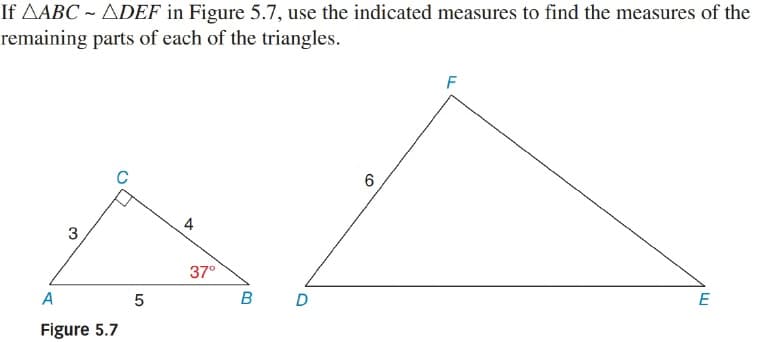 If AABC ~ ADEF in Figure 5.7, use the indicated measures to find the measures of the
remaining parts of each of the triangles.
F
4
37°
E
в D
A
Figure 5.7
CO
