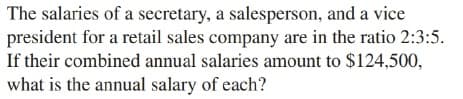 The salaries of a secretary, a salesperson, and a vice
president for a retail sales company are in the ratio 2:3:5.
If their combined annual salaries amount to $124,500,
what is the annual salary of each?
