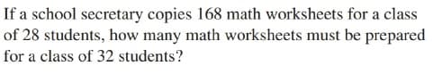 If a school secretary copies 168 math worksheets for a class
of 28 students, how many math worksheets must be prepared
for a class of 32 students?
