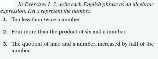 In Exercises 1-3, write each English phrase as an algebraic
expression. Let x represent the number.
1. Ten less than twice a number
2. Four more than the product of six and a number
3. The quotient of nine and a number, increased by half of the
number
