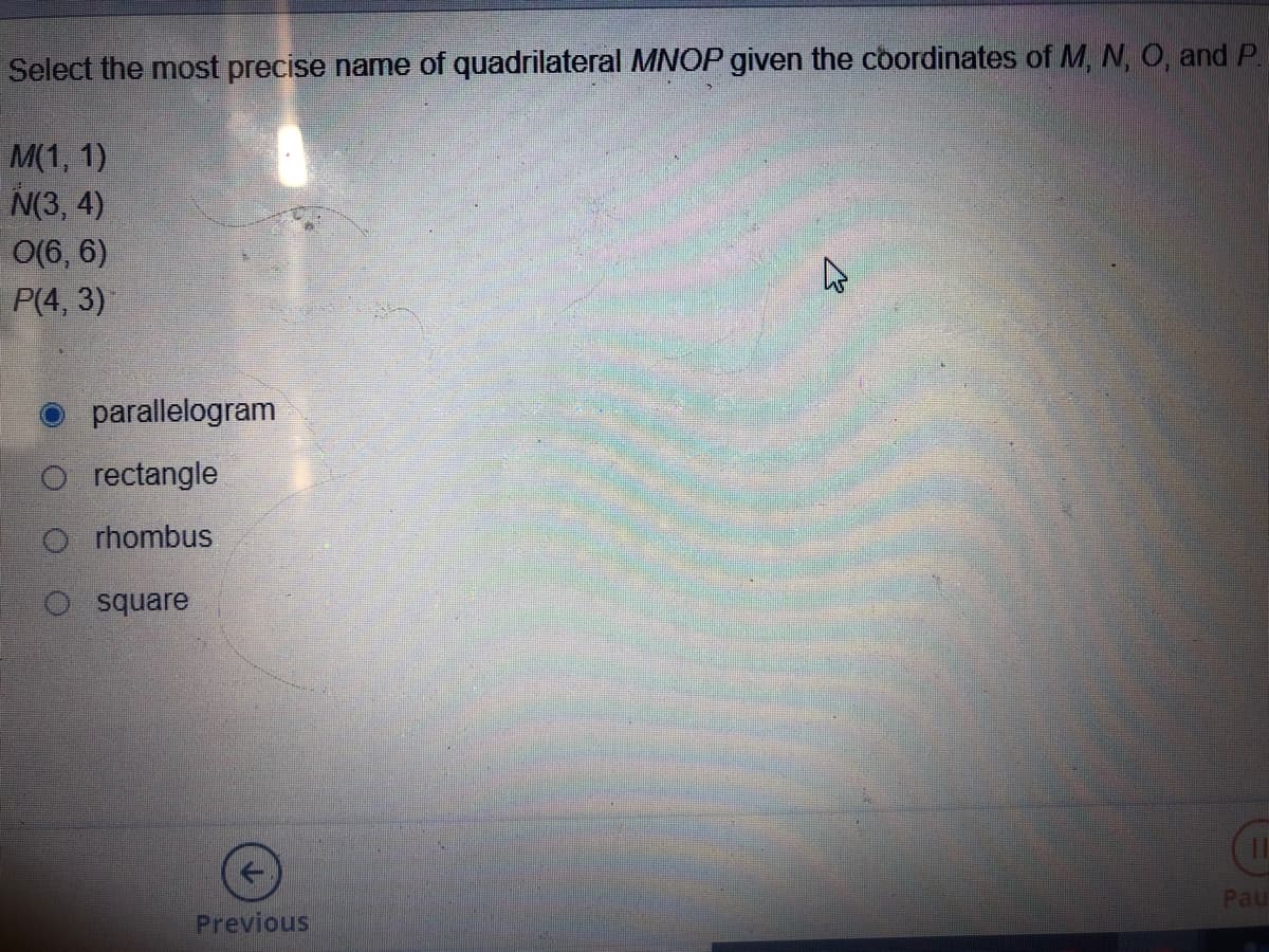 Select the most precise name of quadrilateral MNOP given the coordinates of M, N, O, and P.
M(1, 1)
N(3, 4)
O(6, 6)
P(4, 3)
parallelogram
O rectangle
O rhombus
O square
Pau
Previous
