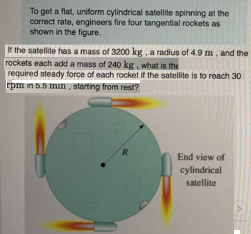 To get a flat, uniform cylindrical satellite spinning at the
correct rate, engineers fire four tangential rockets as
shown in the figure.
If the satellite has a mass of 3200 kg , a radius of 4.9 m , 'and the
rockets each add a mass of 240 kg , what is the
required steady force of each rocket if the satellite is to reach 30:
rpm in 5.5 min , starting from rest?
End view of
cylindrical
satellite
