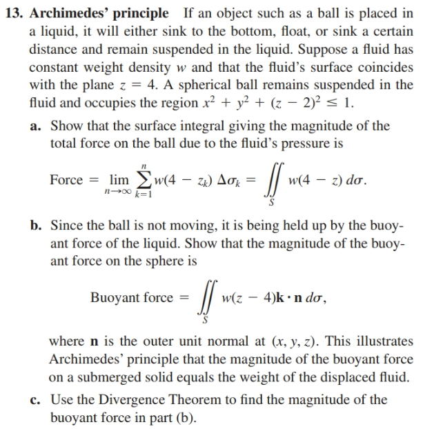 13. Archimedes' principle If an object such as a ball is placed in
a liquid, it will either sink to the bottom, float, or sink a certain
distance and remain suspended in the liquid. Suppose a fluid has
constant weight density w and that the fluid's surface coincides
with the plane z = 4. A spherical ball remains suspended in the
fluid and occupies the region x² + y² + (z – 2)² < 1.
a. Show that the surface integral giving the magnitude of the
total force on the ball due to the fluid's pressure is
п
Force = lim w(4 – za) Aok =
n00 k=1
za) Δσ
w(4 – z) do.
b. Since the ball is not moving, it is being held up by the buoy-
ant force of the liquid. Show that the magnitude of the buoy-
ant force on the sphere is
Buoyant force =
w(z – 4)k •n doơ,
where n is the outer unit normal at (x, y, z). This illustrates
Archimedes' principle that the magnitude of the buoyant force
on a submerged solid equals the weight of the displaced fluid.
c. Use the Divergence Theorem to find the magnitude of the
buoyant force in part (b).
