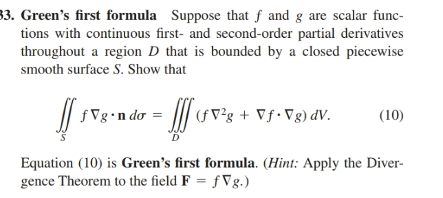 3. Green's first formula Suppose that f and g are scalar func-
tions with continuous first- and second-order partial derivatives
throughout a region D that is bounded by a closed piecewise
smooth surface S. Show that
/|
f Vg•n do =
/| (fV²g + Vf•Vg) dV.
(10)
Equation (10) is Green's first formula. (Hint: Apply the Diver-
gence Theorem to the field F = f Vg.)
