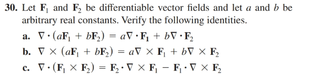 30. Let F, and F, be differentiable vector fields and let a and b be
arbitrary real constants. Verify the following identities.
a. V•(aF, + bF,) = aV •F, + bV · F,
b. x (aF + БF) 3D аV хF + bT X F,
с. П- (F X F) — F-VXF — F-TXF
