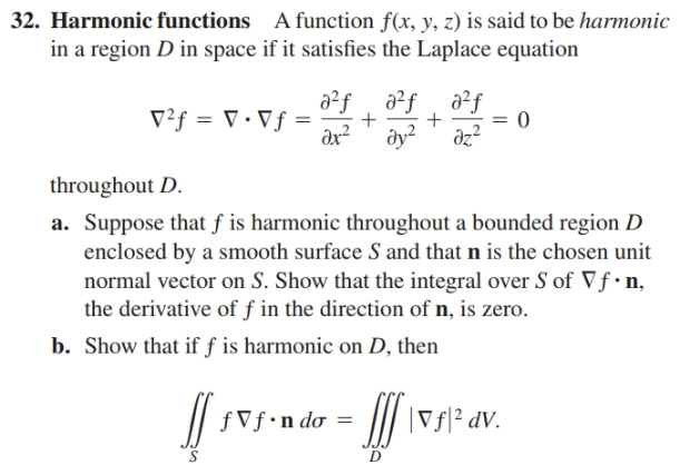 32. Harmonic functions A function f(x, y, z) is said to be harmonic
in a region D in space if it satisfies the Laplace equation
a²f
ду?
a²f
a²f
V²f = V • Vƒ =
ax?
dz?
throughout D.
a. Suppose that ƒ is harmonic throughout a bounded region D
enclosed by a smooth surface S and that n is the chosen unit
normal vector on S. Show that the integral over S of Vf•n,
the derivative of f in the direction of n, is zero.
b. Show that if f is harmonic on D, then
fVf•n do =
II \vs|² av.
IV.
