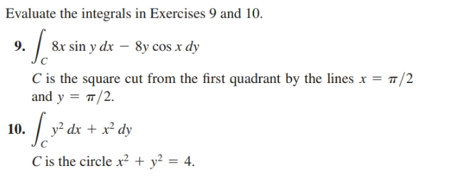 Evaluate the integrals in Exercises 9 and 10.
9.
| 8x sin y dx – 8y cos x dy
C is the square cut from the first quadrant by the lines x = 7/2
and y = #/2.
10.
y² dx + x² dy
C is the circle x² + y² = 4.
