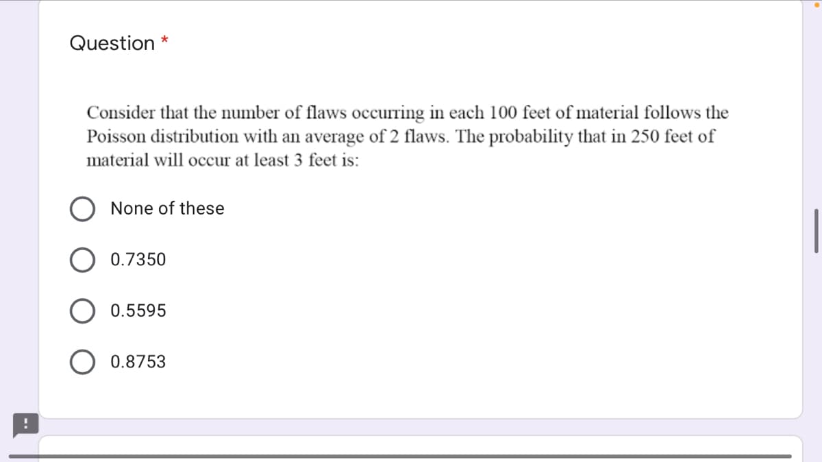 Question *
Consider that the number of flaws occurring in each 100 feet of material follows the
Poisson distribution with an average of 2 flaws. The probability that in 250 feet of
material will occur at least 3 feet is:
None of these
0.7350
0.5595
0.8753
