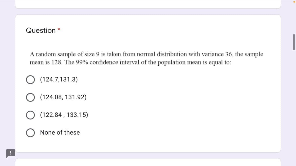 Question *
A random sample of size 9 is taken from normal distribution with variance 36, the sample
mean is 128. The 99% confidence interval of the population mean is equal to:
(124.7,131.3)
O (124.08, 131.92)
O (122.84 , 133.15)
None of these
